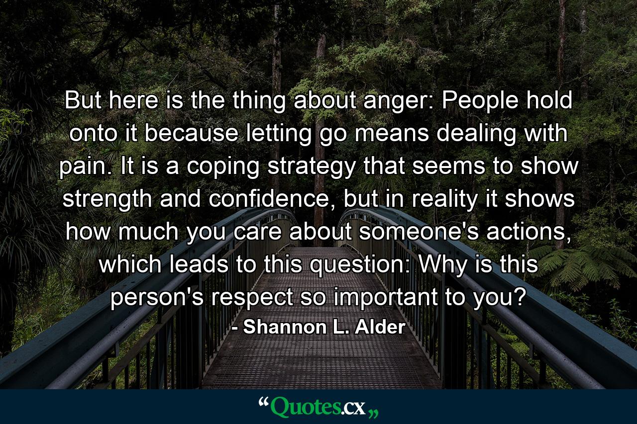 But here is the thing about anger: People hold onto it because letting go means dealing with pain. It is a coping strategy that seems to show strength and confidence, but in reality it shows how much you care about someone's actions, which leads to this question: Why is this person's respect so important to you? - Quote by Shannon L. Alder