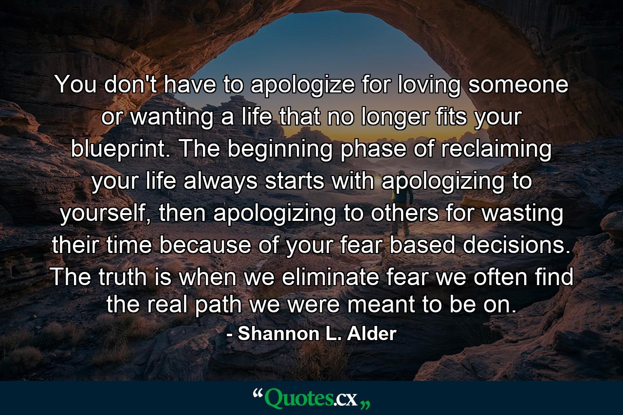 You don't have to apologize for loving someone or wanting a life that no longer fits your blueprint. The beginning phase of reclaiming your life always starts with apologizing to yourself, then apologizing to others for wasting their time because of your fear based decisions. The truth is when we eliminate fear we often find the real path we were meant to be on. - Quote by Shannon L. Alder