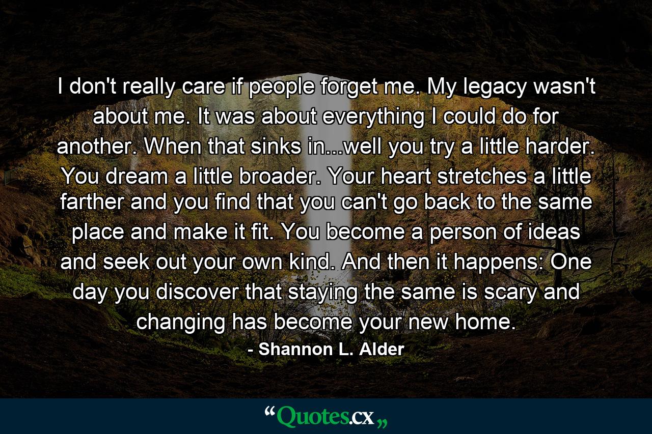 I don't really care if people forget me. My legacy wasn't about me. It was about everything I could do for another. When that sinks in...well you try a little harder. You dream a little broader. Your heart stretches a little farther and you find that you can't go back to the same place and make it fit. You become a person of ideas and seek out your own kind. And then it happens: One day you discover that staying the same is scary and changing has become your new home. - Quote by Shannon L. Alder