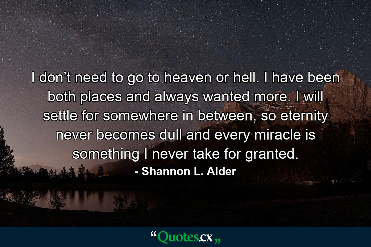 I don’t need to go to heaven or hell. I have been both places and always wanted more. I will settle for somewhere in between, so eternity never becomes dull and every miracle is something I never take for granted. - Quote by Shannon L. Alder