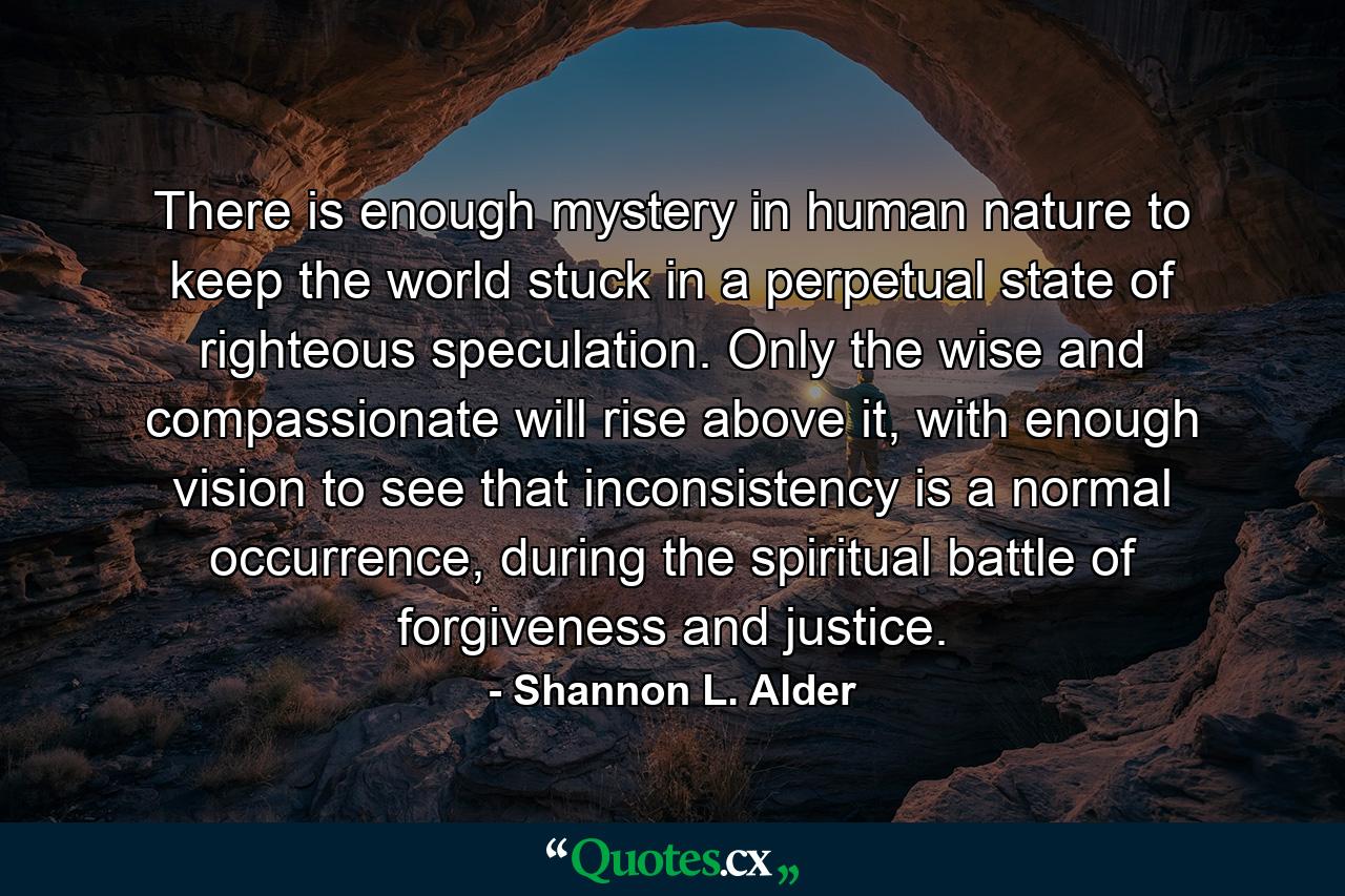 There is enough mystery in human nature to keep the world stuck in a perpetual state of righteous speculation. Only the wise and compassionate will rise above it, with enough vision to see that inconsistency is a normal occurrence, during the spiritual battle of forgiveness and justice. - Quote by Shannon L. Alder