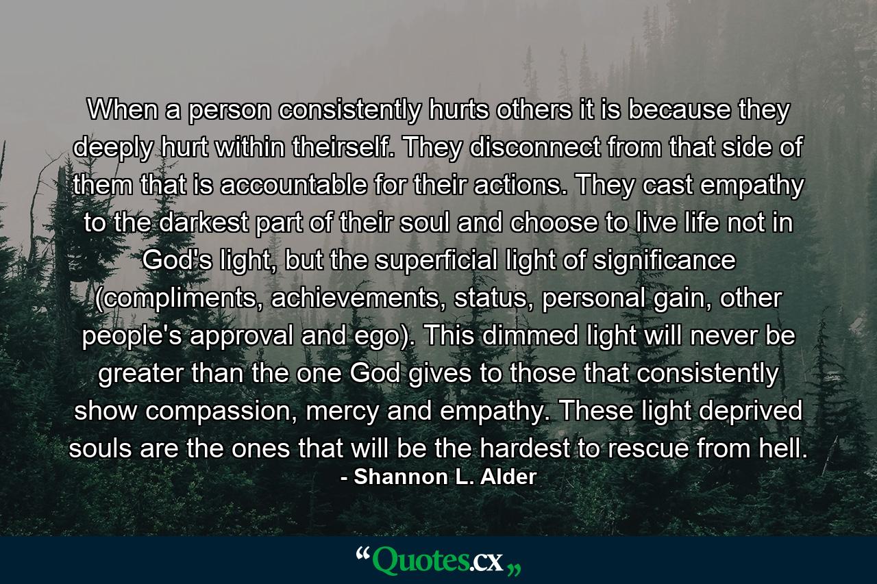 When a person consistently hurts others it is because they deeply hurt within theirself. They disconnect from that side of them that is accountable for their actions. They cast empathy to the darkest part of their soul and choose to live life not in God's light, but the superficial light of significance (compliments, achievements, status, personal gain, other people's approval and ego). This dimmed light will never be greater than the one God gives to those that consistently show compassion, mercy and empathy. These light deprived souls are the ones that will be the hardest to rescue from hell. - Quote by Shannon L. Alder