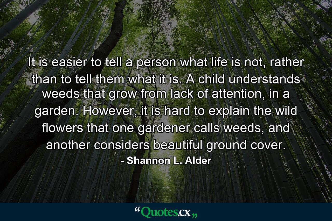 It is easier to tell a person what life is not, rather than to tell them what it is. A child understands weeds that grow from lack of attention, in a garden. However, it is hard to explain the wild flowers that one gardener calls weeds, and another considers beautiful ground cover. - Quote by Shannon L. Alder