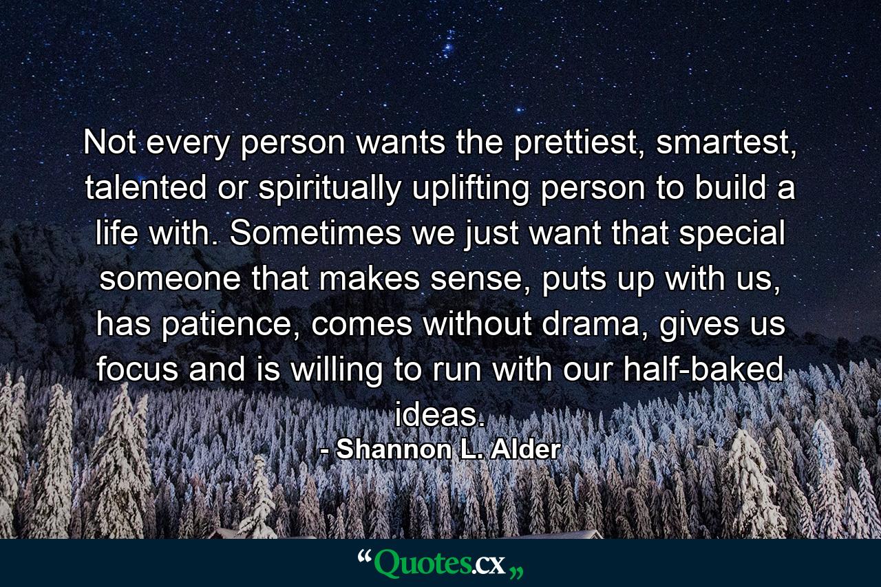 Not every person wants the prettiest, smartest, talented or spiritually uplifting person to build a life with. Sometimes we just want that special someone that makes sense, puts up with us, has patience, comes without drama, gives us focus and is willing to run with our half-baked ideas. - Quote by Shannon L. Alder