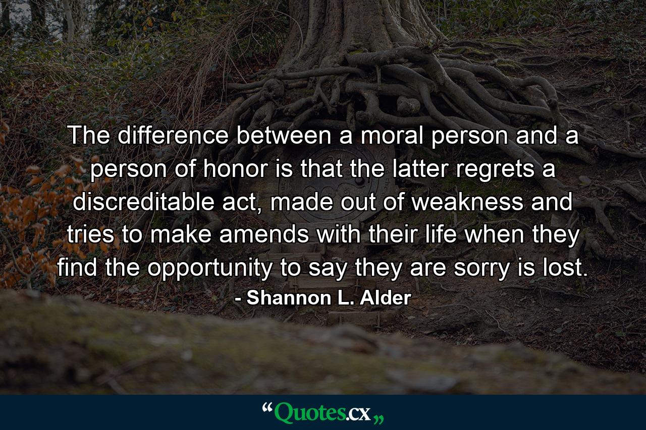 The difference between a moral person and a person of honor is that the latter regrets a discreditable act, made out of weakness and tries to make amends with their life when they find the opportunity to say they are sorry is lost. - Quote by Shannon L. Alder