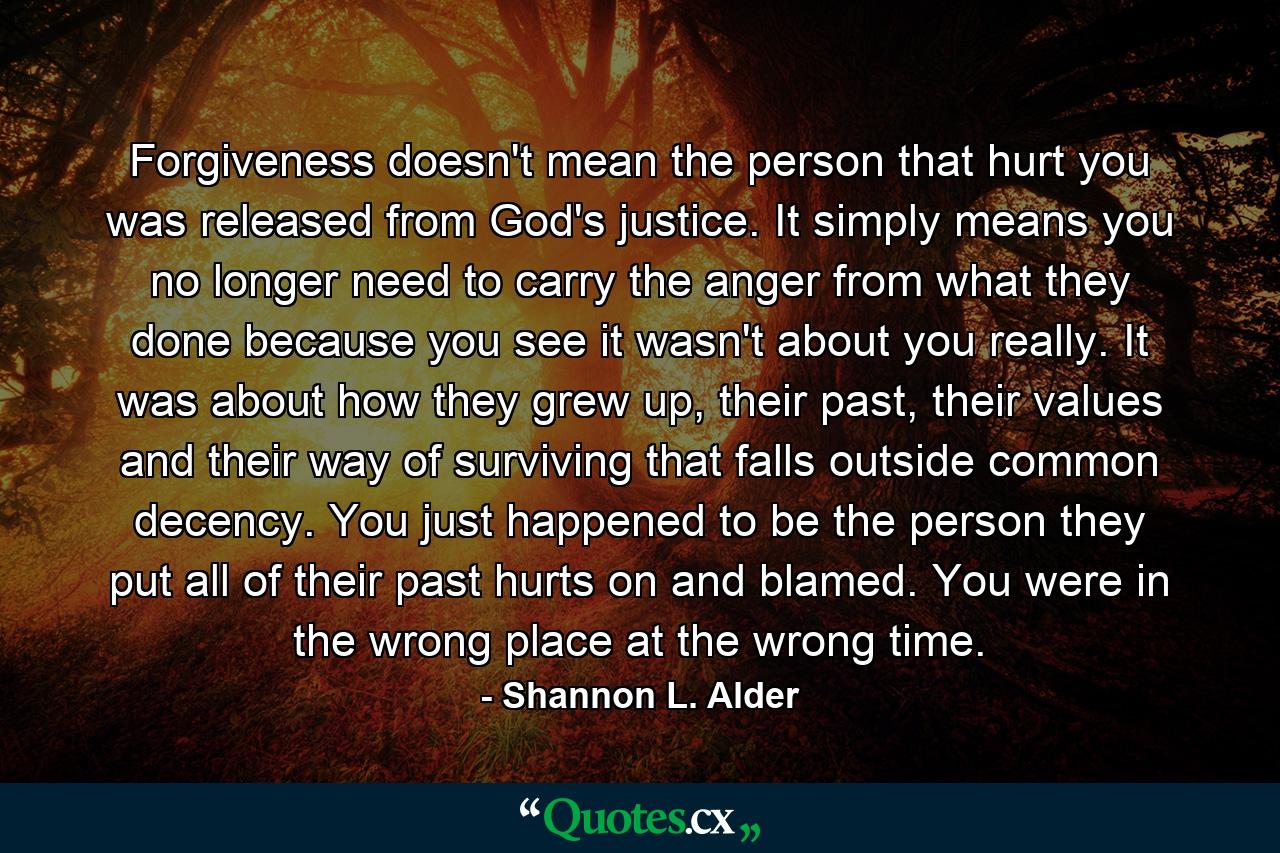 Forgiveness doesn't mean the person that hurt you was released from God's justice. It simply means you no longer need to carry the anger from what they done because you see it wasn't about you really. It was about how they grew up, their past, their values and their way of surviving that falls outside common decency. You just happened to be the person they put all of their past hurts on and blamed. You were in the wrong place at the wrong time. - Quote by Shannon L. Alder