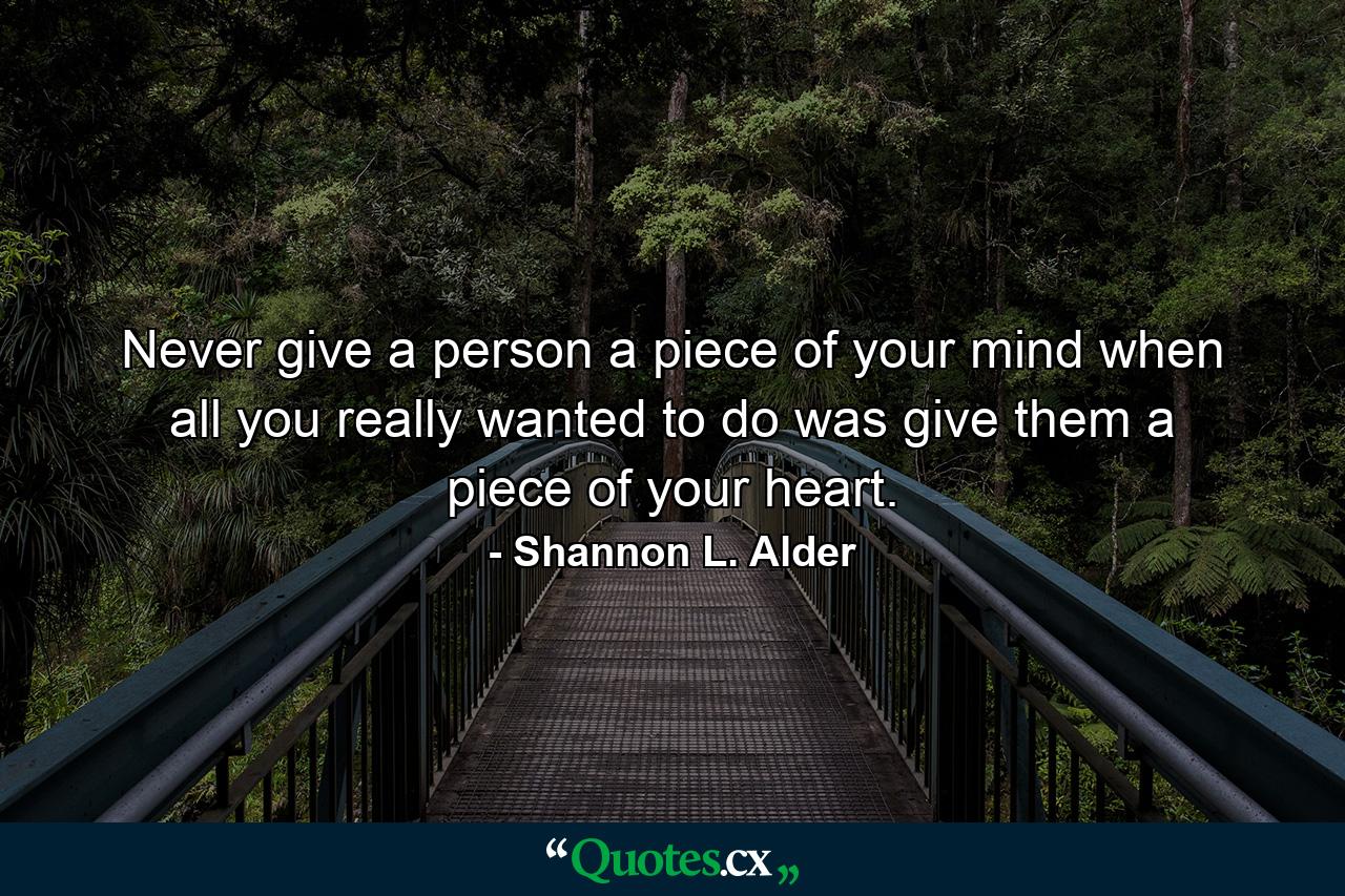 Never give a person a piece of your mind when all you really wanted to do was give them a piece of your heart. - Quote by Shannon L. Alder