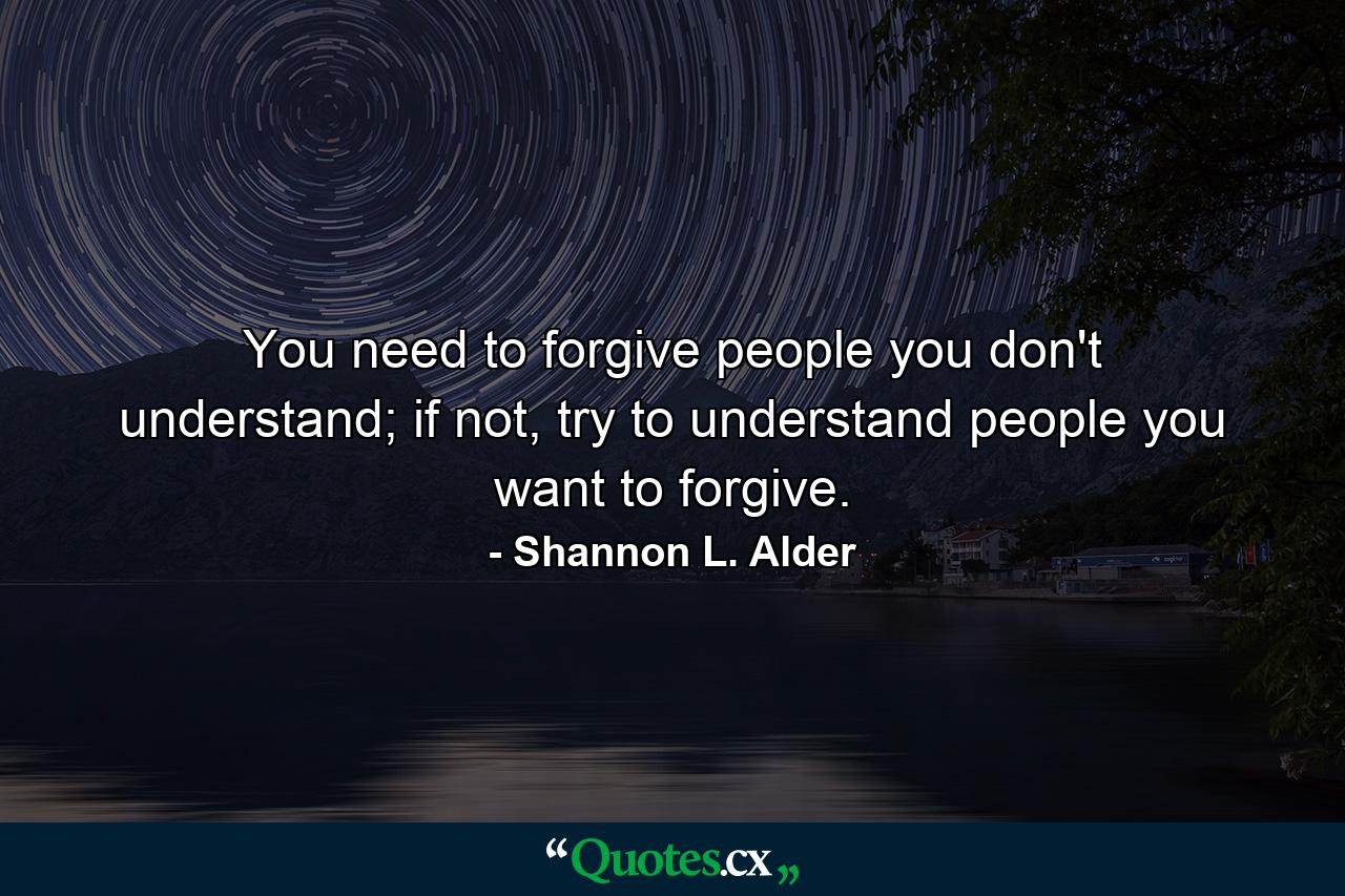 You need to forgive people you don't understand; if not, try to understand people you want to forgive. - Quote by Shannon L. Alder