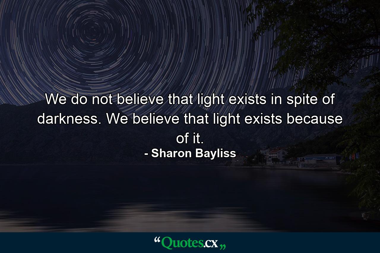 We do not believe that light exists in spite of darkness. We believe that light exists because of it. - Quote by Sharon Bayliss