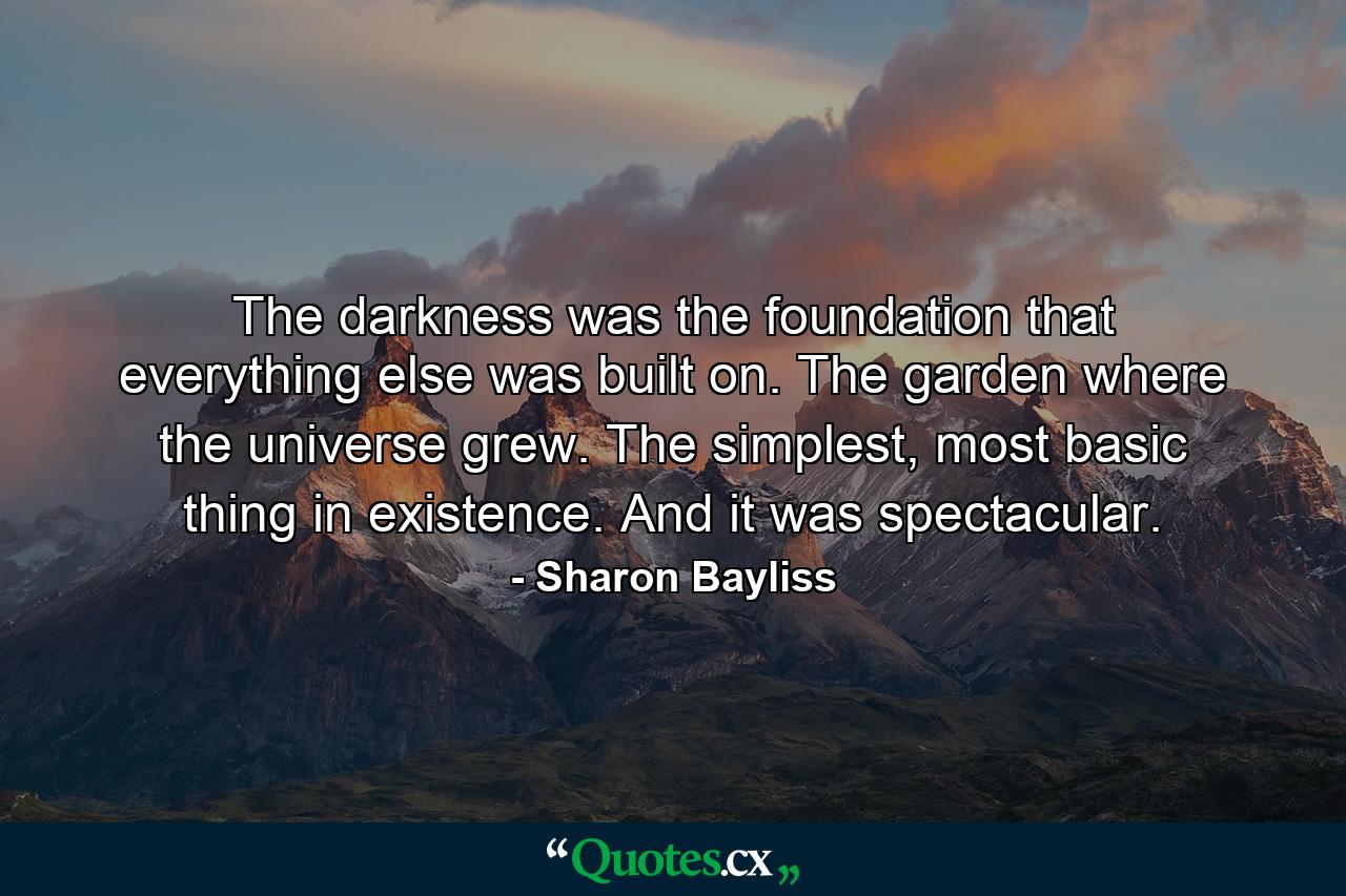 The darkness was the foundation that everything else was built on. The garden where the universe grew. The simplest, most basic thing in existence. And it was spectacular. - Quote by Sharon Bayliss