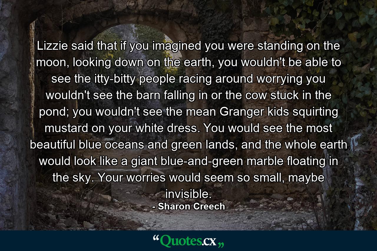 Lizzie said that if you imagined you were standing on the moon, looking down on the earth, you wouldn't be able to see the itty-bitty people racing around worrying you wouldn't see the barn falling in or the cow stuck in the pond; you wouldn't see the mean Granger kids squirting mustard on your white dress. You would see the most beautiful blue oceans and green lands, and the whole earth would look like a giant blue-and-green marble floating in the sky. Your worries would seem so small, maybe invisible. - Quote by Sharon Creech