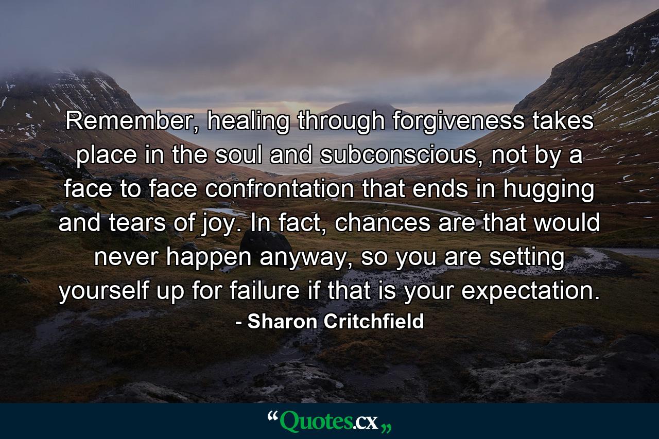 Remember, healing through forgiveness takes place in the soul and subconscious, not by a face to face confrontation that ends in hugging and tears of joy. In fact, chances are that would never happen anyway, so you are setting yourself up for failure if that is your expectation. - Quote by Sharon Critchfield