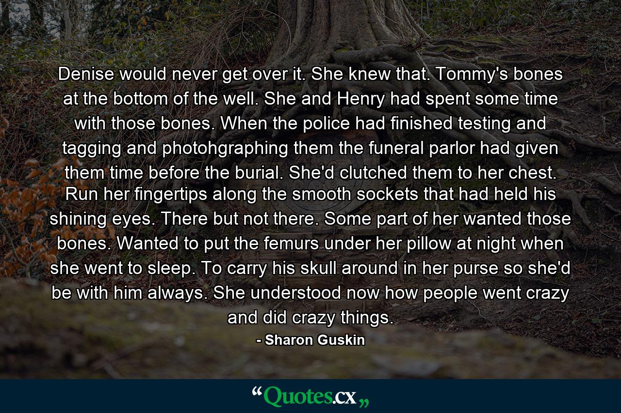 Denise would never get over it. She knew that. Tommy's bones at the bottom of the well. She and Henry had spent some time with those bones. When the police had finished testing and tagging and photohgraphing them the funeral parlor had given them time before the burial. She'd clutched them to her chest. Run her fingertips along the smooth sockets that had held his shining eyes. There but not there. Some part of her wanted those bones. Wanted to put the femurs under her pillow at night when she went to sleep. To carry his skull around in her purse so she'd be with him always. She understood now how people went crazy and did crazy things. - Quote by Sharon Guskin