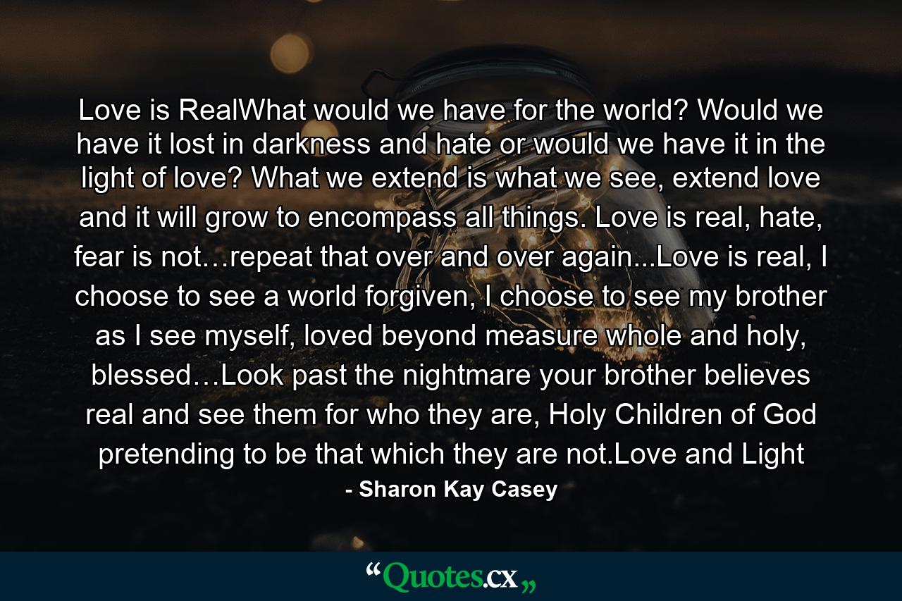 Love is RealWhat would we have for the world? Would we have it lost in darkness and hate or would we have it in the light of love? What we extend is what we see, extend love and it will grow to encompass all things. Love is real, hate, fear is not…repeat that over and over again...Love is real, I choose to see a world forgiven, I choose to see my brother as I see myself, loved beyond measure whole and holy, blessed…Look past the nightmare your brother believes real and see them for who they are, Holy Children of God pretending to be that which they are not.Love and Light - Quote by Sharon Kay Casey