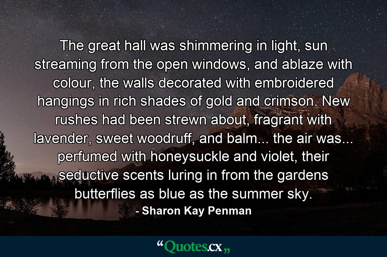 The great hall was shimmering in light, sun streaming from the open windows, and ablaze with colour, the walls decorated with embroidered hangings in rich shades of gold and crimson. New rushes had been strewn about, fragrant with lavender, sweet woodruff, and balm... the air was... perfumed with honeysuckle and violet, their seductive scents luring in from the gardens butterflies as blue as the summer sky. - Quote by Sharon Kay Penman