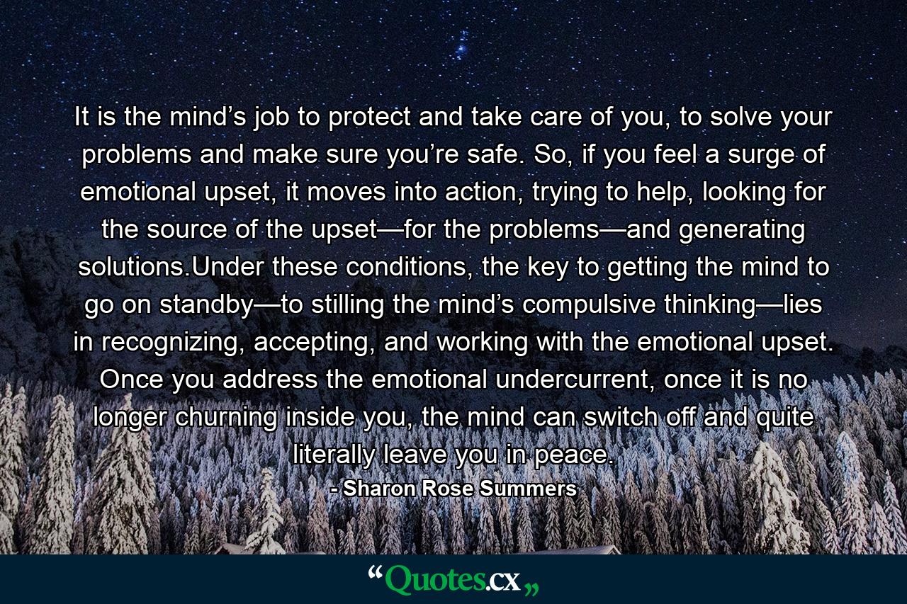 It is the mind’s job to protect and take care of you, to solve your problems and make sure you’re safe. So, if you feel a surge of emotional upset, it moves into action, trying to help, looking for the source of the upset—for the problems—and generating solutions.Under these conditions, the key to getting the mind to go on standby—to stilling the mind’s compulsive thinking—lies in recognizing, accepting, and working with the emotional upset. Once you address the emotional undercurrent, once it is no longer churning inside you, the mind can switch off and quite literally leave you in peace. - Quote by Sharon Rose Summers