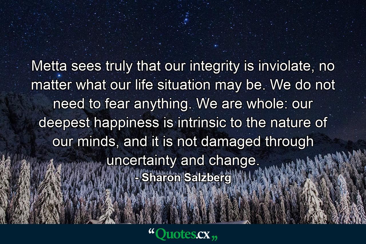 Metta sees truly that our integrity is inviolate, no matter what our life situation may be. We do not need to fear anything. We are whole: our deepest happiness is intrinsic to the nature of our minds, and it is not damaged through uncertainty and change. - Quote by Sharon Salzberg