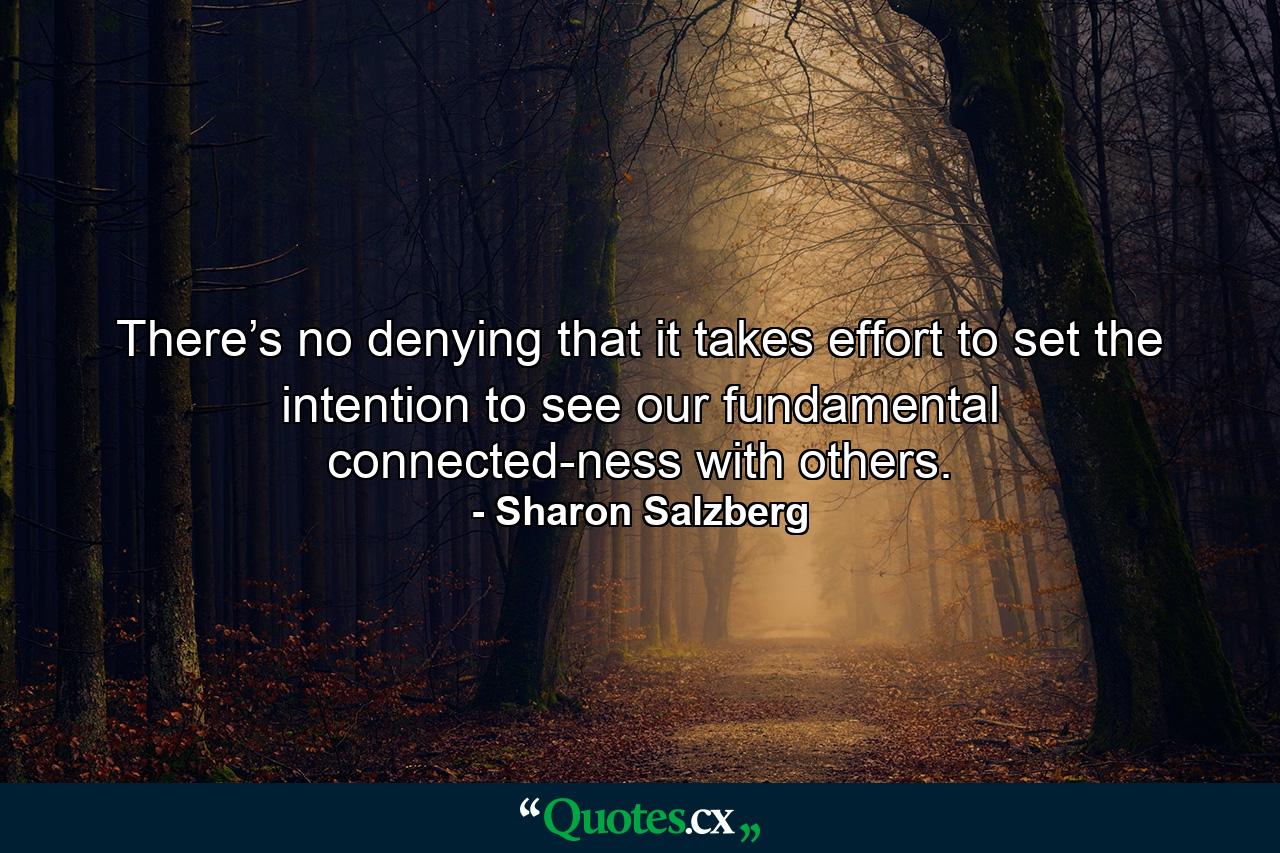 There’s no denying that it takes effort to set the intention to see our fundamental connected-ness with others. - Quote by Sharon Salzberg