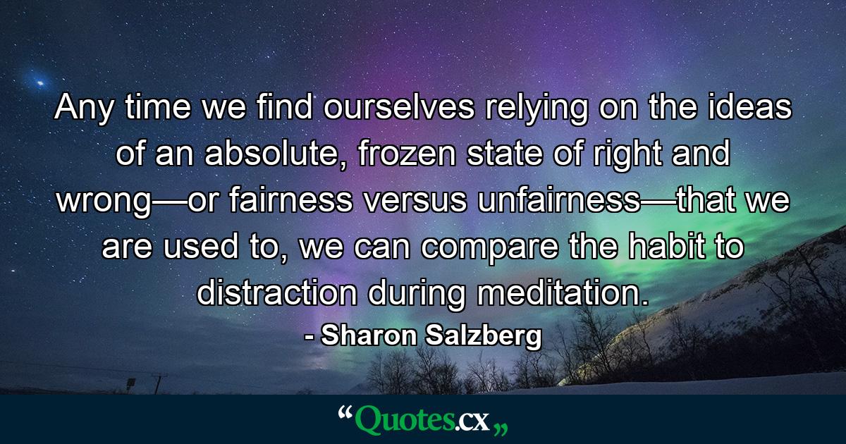 Any time we find ourselves relying on the ideas of an absolute, frozen state of right and wrong—or fairness versus unfairness—that we are used to, we can compare the habit to distraction during meditation. - Quote by Sharon Salzberg