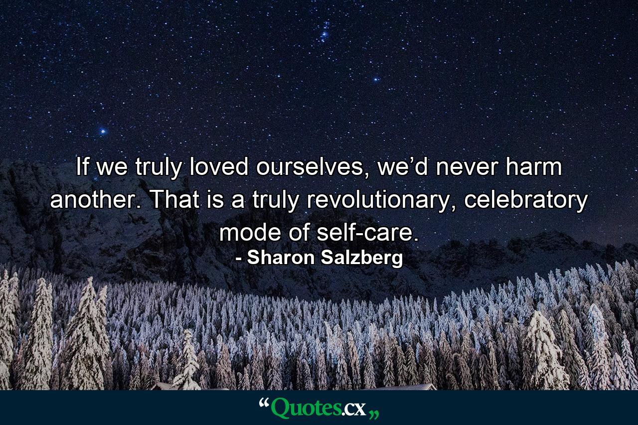 If we truly loved ourselves, we’d never harm another. That is a truly revolutionary, celebratory mode of self-care. - Quote by Sharon Salzberg