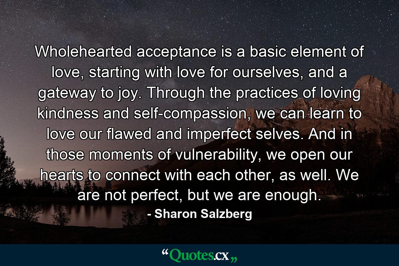 Wholehearted acceptance is a basic element of love, starting with love for ourselves, and a gateway to joy. Through the practices of loving kindness and self-compassion, we can learn to love our flawed and imperfect selves. And in those moments of vulnerability, we open our hearts to connect with each other, as well. We are not perfect, but we are enough. - Quote by Sharon Salzberg