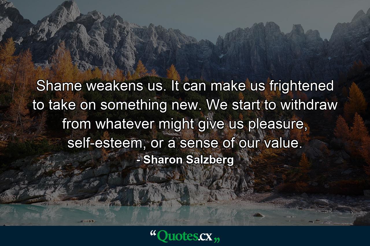 Shame weakens us. It can make us frightened to take on something new. We start to withdraw from whatever might give us pleasure, self-esteem, or a sense of our value. - Quote by Sharon Salzberg