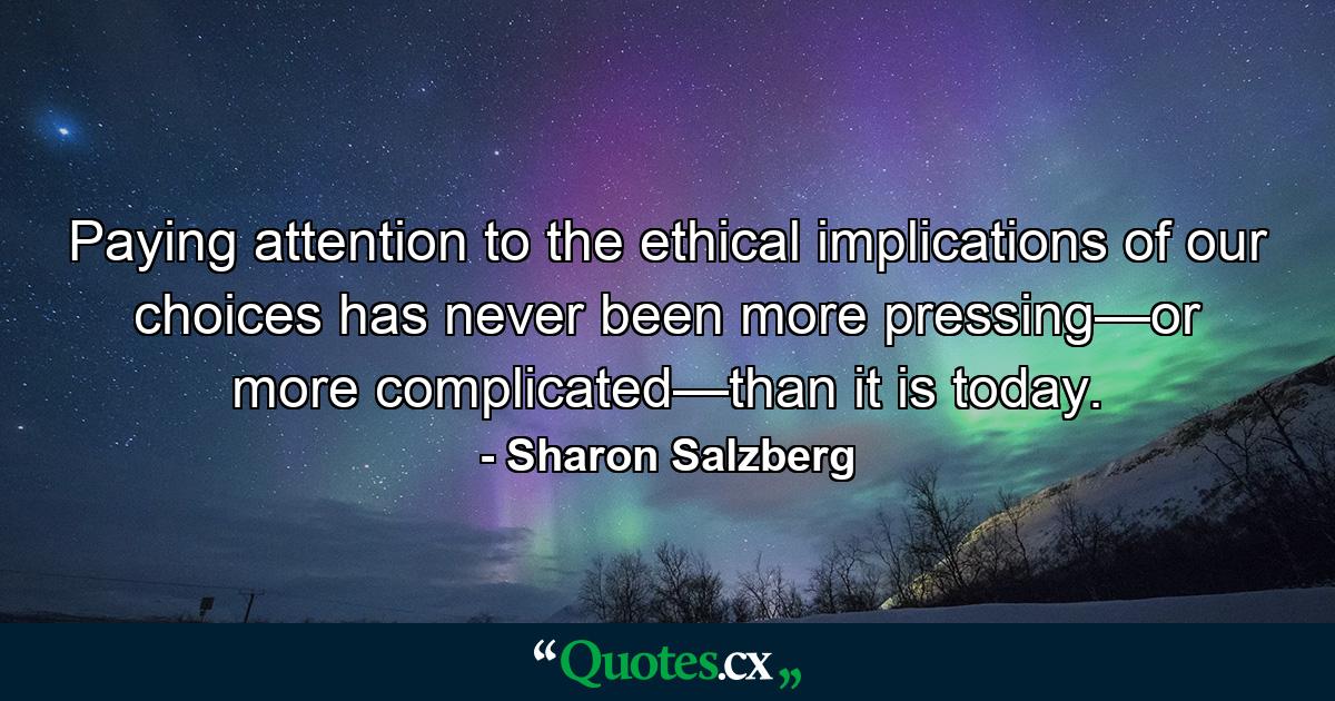 Paying attention to the ethical implications of our choices has never been more pressing—or more complicated—than it is today. - Quote by Sharon Salzberg