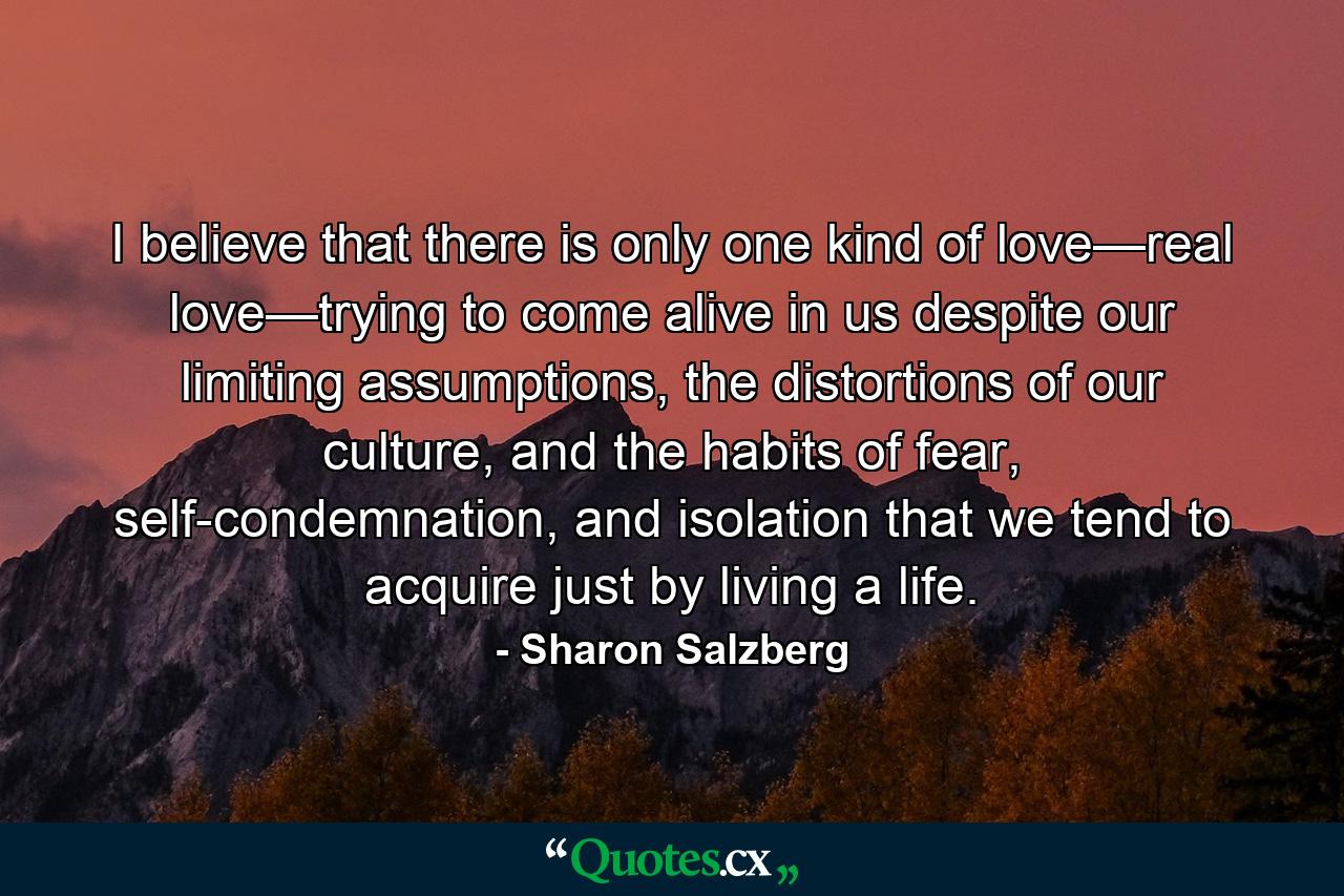 I believe that there is only one kind of love—real love—trying to come alive in us despite our limiting assumptions, the distortions of our culture, and the habits of fear, self-condemnation, and isolation that we tend to acquire just by living a life. - Quote by Sharon Salzberg