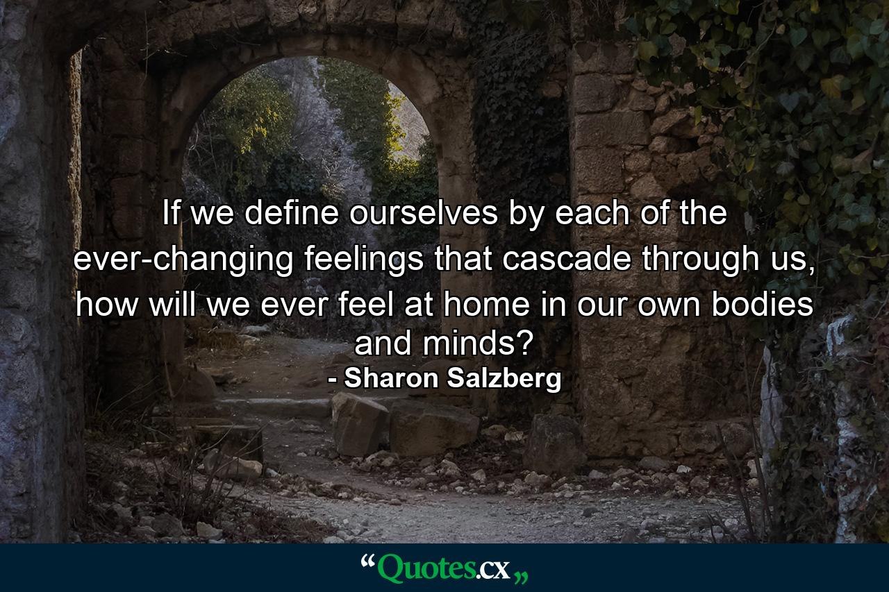 If we define ourselves by each of the ever-changing feelings that cascade through us, how will we ever feel at home in our own bodies and minds? - Quote by Sharon Salzberg