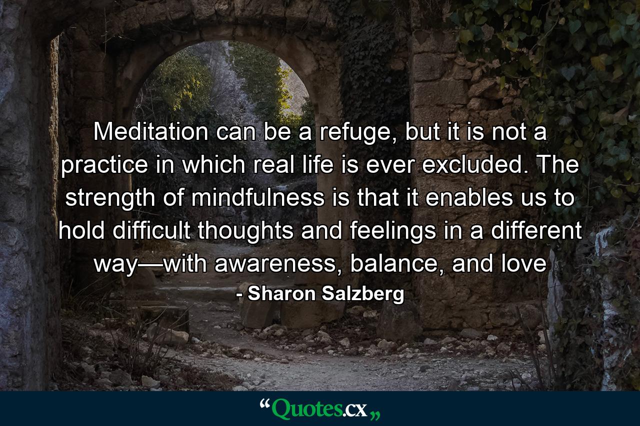 Meditation can be a refuge, but it is not a practice in which real life is ever excluded. The strength of mindfulness is that it enables us to hold difficult thoughts and feelings in a different way—with awareness, balance, and love - Quote by Sharon Salzberg