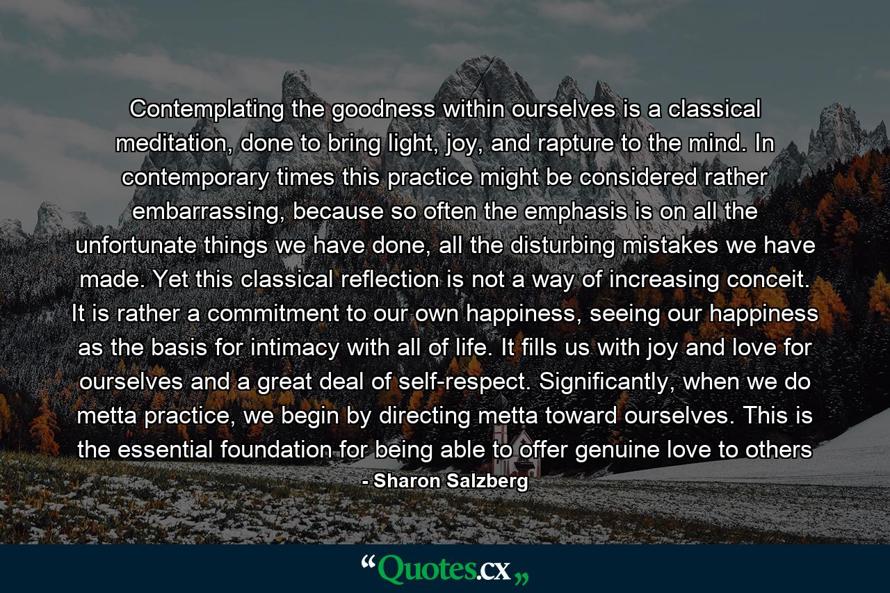 Contemplating the goodness within ourselves is a classical meditation, done to bring light, joy, and rapture to the mind. In contemporary times this practice might be considered rather embarrassing, because so often the emphasis is on all the unfortunate things we have done, all the disturbing mistakes we have made. Yet this classical reflection is not a way of increasing conceit. It is rather a commitment to our own happiness, seeing our happiness as the basis for intimacy with all of life. It fills us with joy and love for ourselves and a great deal of self-respect. Significantly, when we do metta practice, we begin by directing metta toward ourselves. This is the essential foundation for being able to offer genuine love to others - Quote by Sharon Salzberg