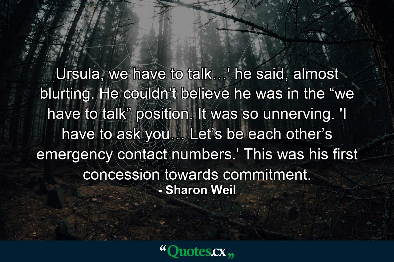 Ursula, we have to talk…' he said, almost blurting. He couldn’t believe he was in the “we have to talk” position. It was so unnerving. 'I have to ask you… Let’s be each other’s emergency contact numbers.' This was his first concession towards commitment. - Quote by Sharon Weil