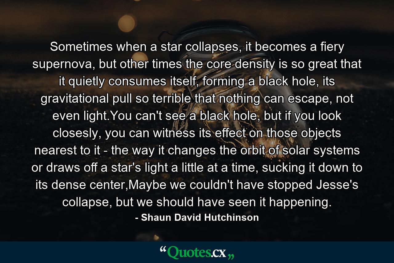 Sometimes when a star collapses, it becomes a fiery supernova, but other times the core density is so great that it quietly consumes itself, forming a black hole, its gravitational pull so terrible that nothing can escape, not even light.You can't see a black hole, but if you look closesly, you can witness its effect on those objects nearest to it - the way it changes the orbit of solar systems or draws off a star's light a little at a time, sucking it down to its dense center,Maybe we couldn't have stopped Jesse's collapse, but we should have seen it happening. - Quote by Shaun David Hutchinson