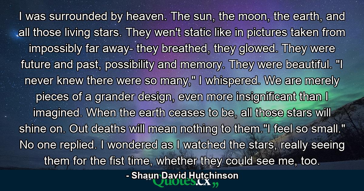 I was surrounded by heaven. The sun, the moon, the earth, and all those living stars. They wen't static like in pictures taken from impossibly far away- they breathed, they glowed. They were future and past, possibility and memory. They were beautiful. 