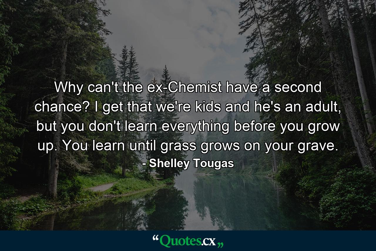 Why can't the ex-Chemist have a second chance? I get that we're kids and he's an adult, but you don't learn everything before you grow up. You learn until grass grows on your grave. - Quote by Shelley Tougas