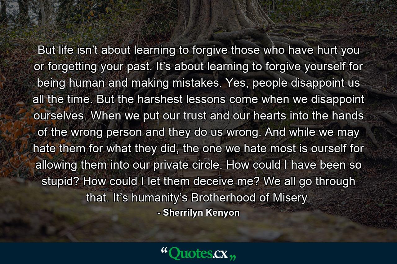 But life isn’t about learning to forgive those who have hurt you or forgetting your past. It’s about learning to forgive yourself for being human and making mistakes. Yes, people disappoint us all the time. But the harshest lessons come when we disappoint ourselves. When we put our trust and our hearts into the hands of the wrong person and they do us wrong. And while we may hate them for what they did, the one we hate most is ourself for allowing them into our private circle. How could I have been so stupid? How could I let them deceive me? We all go through that. It’s humanity’s Brotherhood of Misery. - Quote by Sherrilyn Kenyon