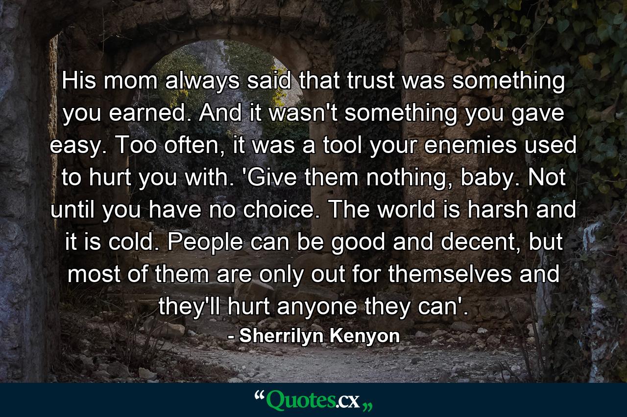 His mom always said that trust was something you earned. And it wasn't something you gave easy. Too often, it was a tool your enemies used to hurt you with. 'Give them nothing, baby. Not until you have no choice. The world is harsh and it is cold. People can be good and decent, but most of them are only out for themselves and they'll hurt anyone they can'. - Quote by Sherrilyn Kenyon