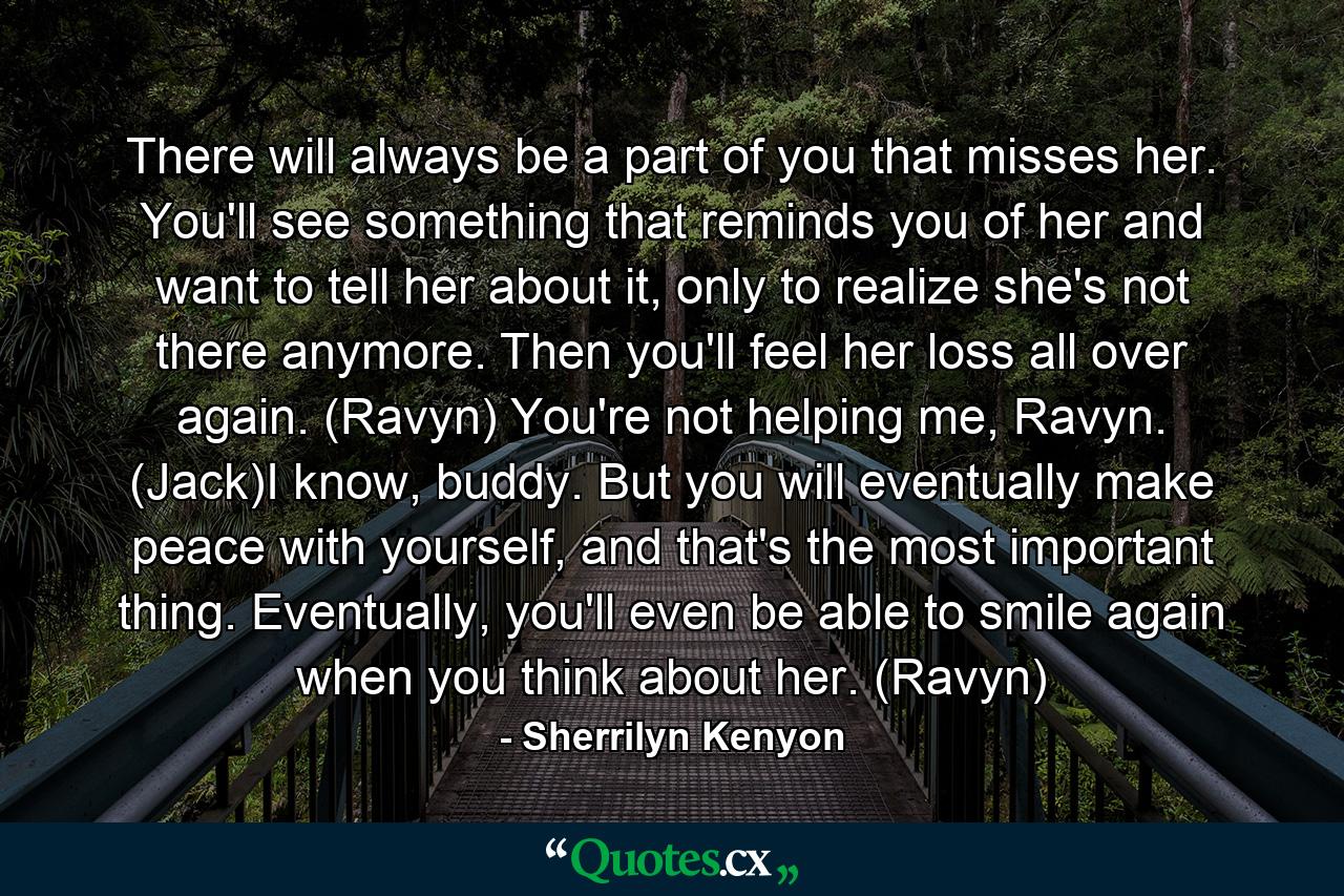 There will always be a part of you that misses her. You'll see something that reminds you of her and want to tell her about it, only to realize she's not there anymore. Then you'll feel her loss all over again. (Ravyn) You're not helping me, Ravyn. (Jack)I know, buddy. But you will eventually make peace with yourself, and that's the most important thing. Eventually, you'll even be able to smile again when you think about her. (Ravyn) - Quote by Sherrilyn Kenyon