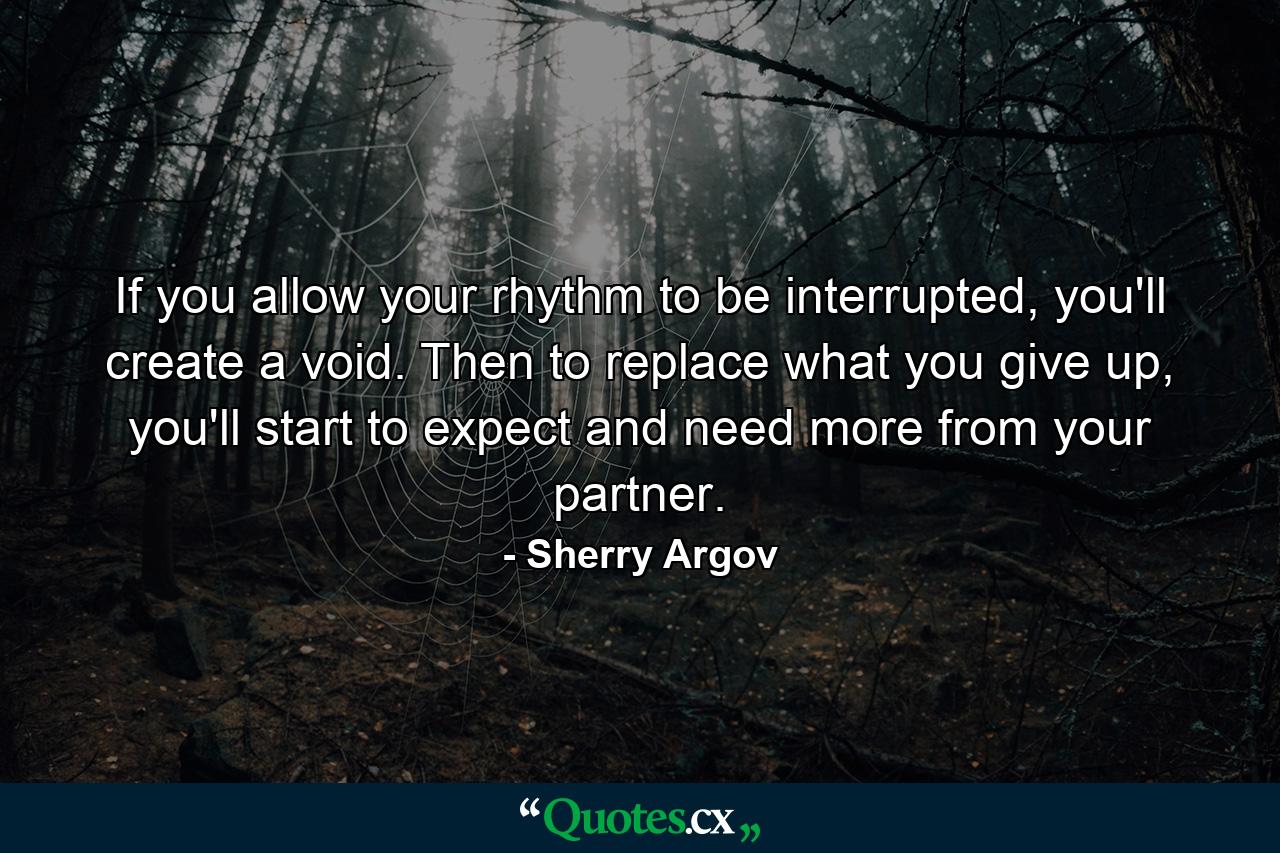 If you allow your rhythm to be interrupted, you'll create a void. Then to replace what you give up, you'll start to expect and need more from your partner. - Quote by Sherry Argov