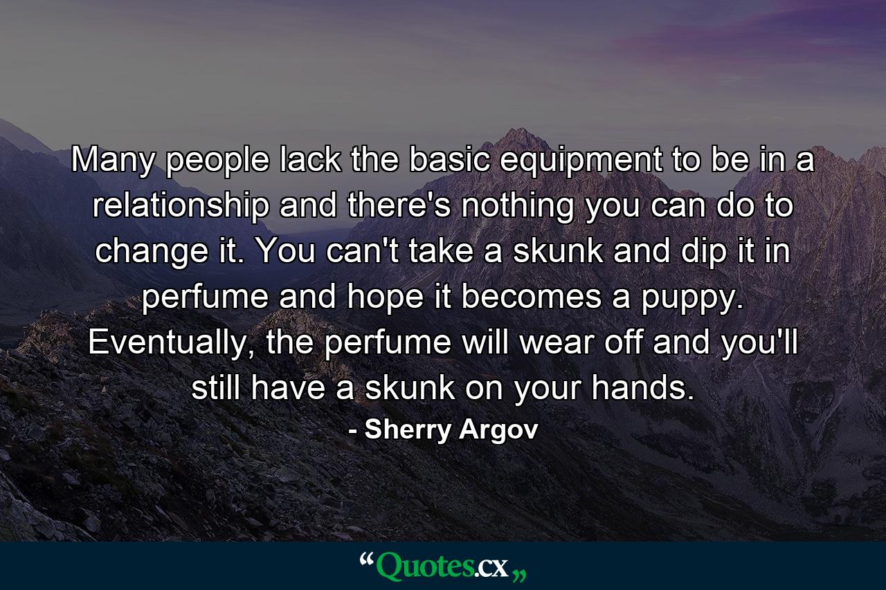 Many people lack the basic equipment to be in a relationship and there's nothing you can do to change it. You can't take a skunk and dip it in perfume and hope it becomes a puppy. Eventually, the perfume will wear off and you'll still have a skunk on your hands. - Quote by Sherry Argov