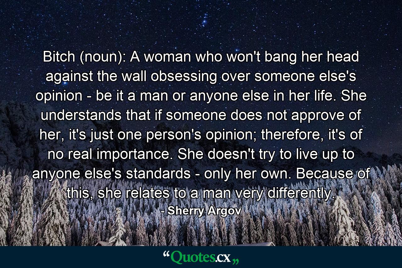 Bitch (noun): A woman who won't bang her head against the wall obsessing over someone else's opinion - be it a man or anyone else in her life. She understands that if someone does not approve of her, it's just one person's opinion; therefore, it's of no real importance. She doesn't try to live up to anyone else's standards - only her own. Because of this, she relates to a man very differently. - Quote by Sherry Argov