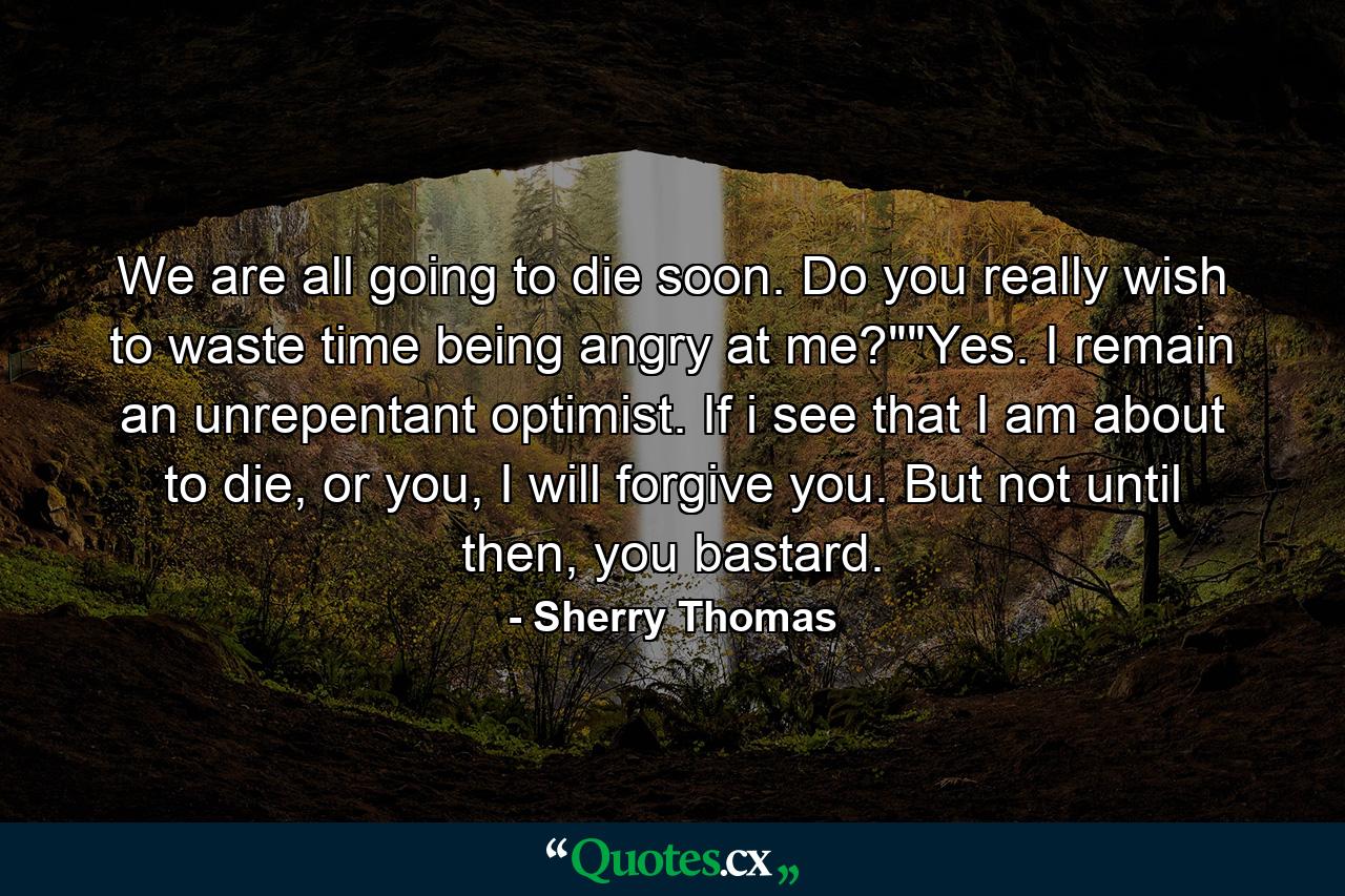 We are all going to die soon. Do you really wish to waste time being angry at me?