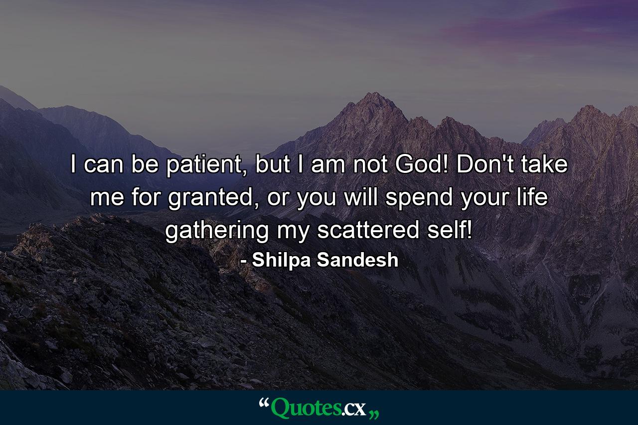 I can be patient, but I am not God! Don't take me for granted, or you will spend your life gathering my scattered self! - Quote by Shilpa Sandesh