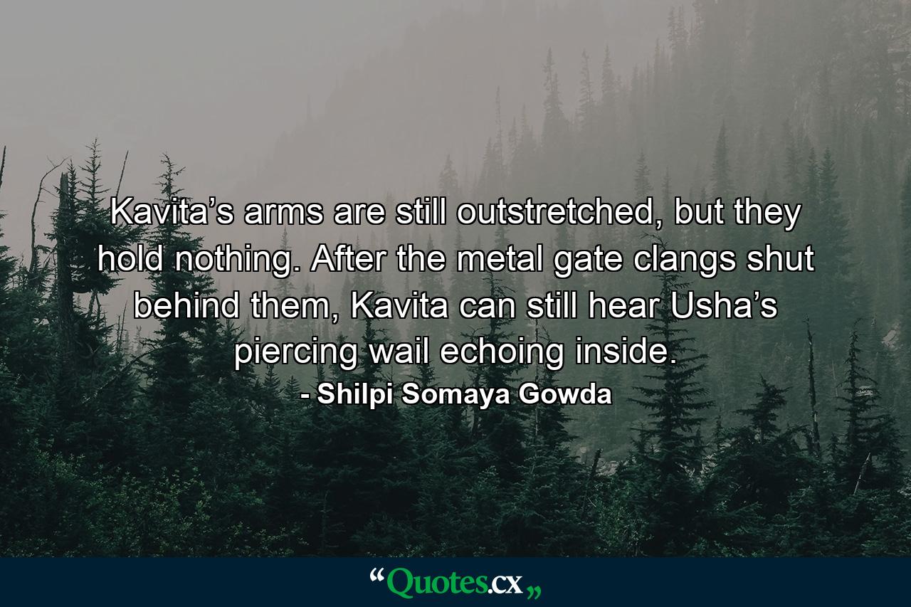 Kavita’s arms are still outstretched, but they hold nothing. After the metal gate clangs shut behind them, Kavita can still hear Usha’s piercing wail echoing inside. - Quote by Shilpi Somaya Gowda