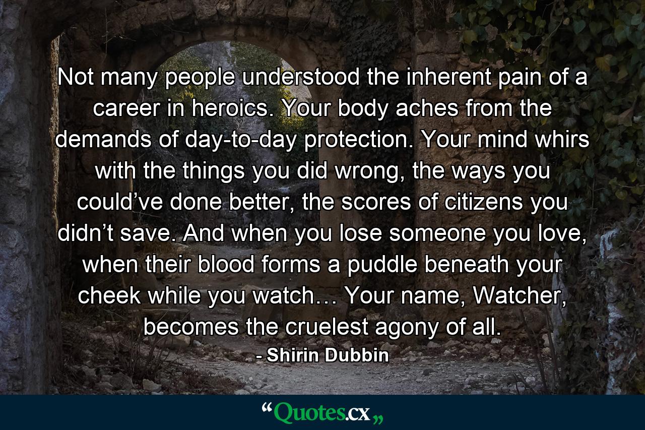 Not many people understood the inherent pain of a career in heroics. Your body aches from the demands of day-to-day protection. Your mind whirs with the things you did wrong, the ways you could’ve done better, the scores of citizens you didn’t save. And when you lose someone you love, when their blood forms a puddle beneath your cheek while you watch… Your name, Watcher, becomes the cruelest agony of all. - Quote by Shirin Dubbin