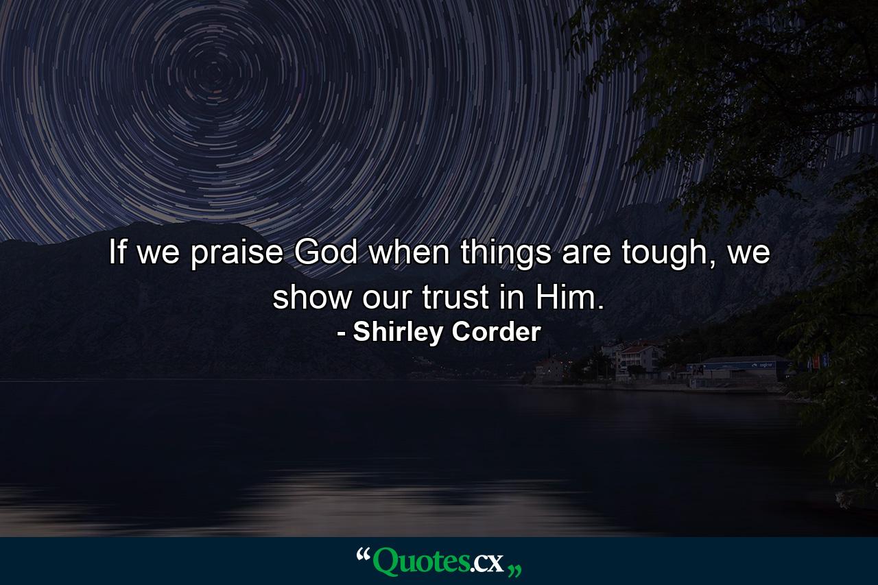 If we praise God when things are tough, we show our trust in Him. - Quote by Shirley Corder