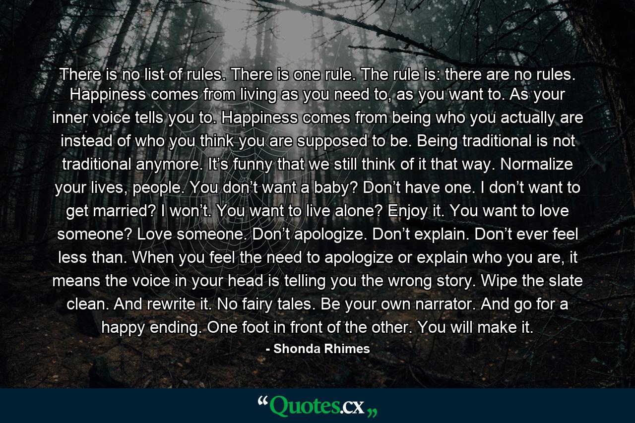 There is no list of rules. There is one rule. The rule is: there are no rules. Happiness comes from living as you need to, as you want to. As your inner voice tells you to. Happiness comes from being who you actually are instead of who you think you are supposed to be. Being traditional is not traditional anymore. It’s funny that we still think of it that way. Normalize your lives, people. You don’t want a baby? Don’t have one. I don’t want to get married? I won’t. You want to live alone? Enjoy it. You want to love someone? Love someone. Don’t apologize. Don’t explain. Don’t ever feel less than. When you feel the need to apologize or explain who you are, it means the voice in your head is telling you the wrong story. Wipe the slate clean. And rewrite it. No fairy tales. Be your own narrator. And go for a happy ending. One foot in front of the other. You will make it. - Quote by Shonda Rhimes