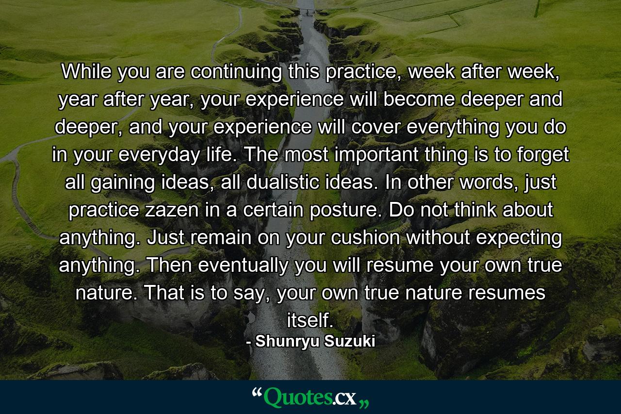 While you are continuing this practice, week after week, year after year, your experience will become deeper and deeper, and your experience will cover everything you do in your everyday life. The most important thing is to forget all gaining ideas, all dualistic ideas. In other words, just practice zazen in a certain posture. Do not think about anything. Just remain on your cushion without expecting anything. Then eventually you will resume your own true nature. That is to say, your own true nature resumes itself. - Quote by Shunryu Suzuki