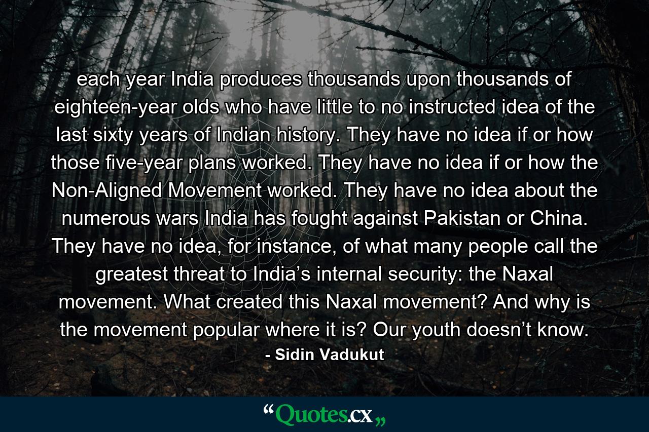 each year India produces thousands upon thousands of eighteen-year olds who have little to no instructed idea of the last sixty years of Indian history. They have no idea if or how those five-year plans worked. They have no idea if or how the Non-Aligned Movement worked. They have no idea about the numerous wars India has fought against Pakistan or China. They have no idea, for instance, of what many people call the greatest threat to India’s internal security: the Naxal movement. What created this Naxal movement? And why is the movement popular where it is? Our youth doesn’t know. - Quote by Sidin Vadukut