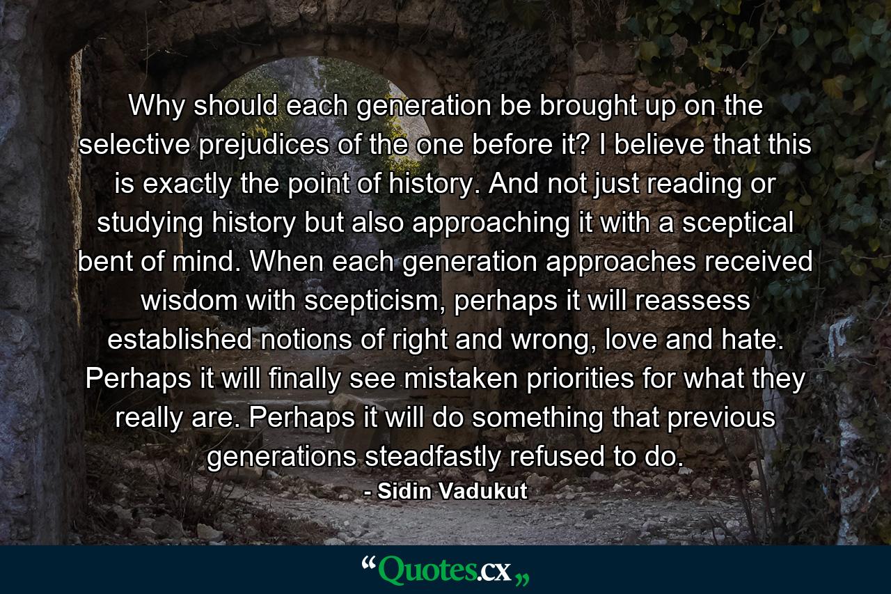 Why should each generation be brought up on the selective prejudices of the one before it? I believe that this is exactly the point of history. And not just reading or studying history but also approaching it with a sceptical bent of mind. When each generation approaches received wisdom with scepticism, perhaps it will reassess established notions of right and wrong, love and hate. Perhaps it will finally see mistaken priorities for what they really are. Perhaps it will do something that previous generations steadfastly refused to do. - Quote by Sidin Vadukut